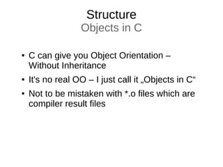 Structure
Objects in C
● C can give you Object Orientation –
Without Inheritance
● It's no real OO – I just call it „Objects in C“
● Not to be mistaken with *.o files which are
compiler result files
 