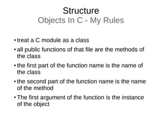 Structure
Objects In C - My Rules
● treat a C module as a class
● all public functions of that file are the methods of
the class
● the first part of the function name is the name of
the class
● the second part of the function name is the name
of the method
● The first argument of the function is the instance
of the object
 