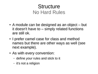 Structure
No Hard Rules
● A module can be designed as an object – but
it doesn't have to – simply related functions
are still ok.
● I prefer camel case for class and method
names but there are other ways as well (see
next example).
● As with every convention:
– define your rules and stick to it
– it's not a religion
 