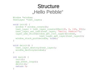 Structure
„Hello Pebble“
Window *window;
TextLayer *text_layer;
void init() {
window = window_create();
text_layer = text_layer_create(GRect(0, 0, 144, 40));
text_layer_set_text(text_layer, "Hello, Pebble!");
layer_add_child(window_get_root_layer(window),
text_layer_get_layer(text_layer));
window_stack_push(window, true);
}
void deinit() {
text_layer_destroy(text_layer);
window_destroy(window);
}
int main() {
init();
app_event_loop();
deinit();
return 0;
}
 