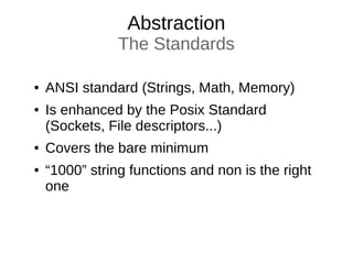 Abstraction
The Standards
● ANSI standard (Strings, Math, Memory)
● Is enhanced by the Posix Standard
(Sockets, File descriptors...)
● Covers the bare minimum
● “1000” string functions and non is the right
one
 