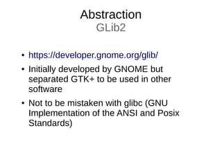 Abstraction
GLib2
● https://developer.gnome.org/glib/
● Initially developed by GNOME but
separated GTK+ to be used in other
software
● Not to be mistaken with glibc (GNU
Implementation of the ANSI and Posix
Standards)
 