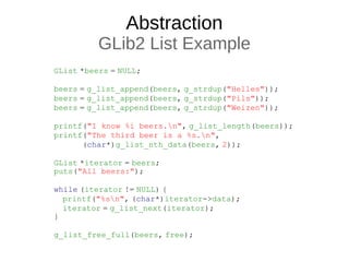 Abstraction
GLib2 List Example
GList *beers = NULL;
beers = g_list_append(beers, g_strdup("Helles"));
beers = g_list_append(beers, g_strdup("Pils"));
beers = g_list_append(beers, g_strdup("Weizen"));
printf("I know %i beers.n", g_list_length(beers));
printf("The third beer is a %s.n",
(char*)g_list_nth_data(beers, 2));
GList *iterator = beers;
puts("All beers:");
while (iterator != NULL) {
printf("%sn", (char*)iterator->data);
iterator = g_list_next(iterator);
}
g_list_free_full(beers, free);
 