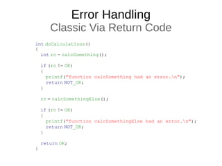 Error Handling
Classic Via Return Code
int doCalculations()
{
    int rc = calcSomething();
 
    if (rc != OK)
    {
        printf("function calcSomething had an error.n");
        return NOT_OK;
    }
 
    rc = calcSomethingElse();
 
    if (rc != OK)
    {
        printf("function calcSomethingElse had an error.n");
        return NOT_OK;
    }
 
    return OK;
}
 