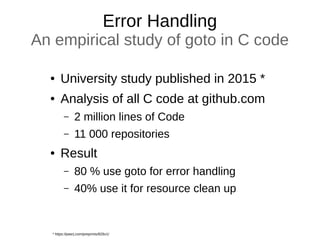Error Handling
An empirical study of goto in C code
● University study published in 2015 *
● Analysis of all C code at github.com
– 2 million lines of Code
– 11 000 repositories
● Result
– 80 % use goto for error handling
– 40% use it for resource clean up
* https://peerj.com/preprints/826v1/
 