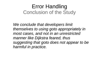 Error Handling
Conclusion of the Study
We conclude that developers limit
themselves to using goto appropriately in
most cases, and not in an unrestricted
manner like Dijkstra feared, thus
suggesting that goto does not appear to be
harmful in practice.
 