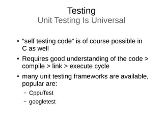 Testing
Unit Testing Is Universal
● “self testing code” is of course possible in
C as well
● Requires good understanding of the code >
compile > link > execute cycle
● many unit testing frameworks are available,
popular are:
– CppuTest
– googletest
 