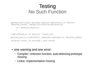 Testing
No Such Function
machine_test.c:9:5: warning: implicit declaration of function
‘Machine_create’ [-Wimplicit-function-declaration]
rc = Machine_create();
^
/tmp/ccThL6ze.o: In function `create_ok':
machine_test.c:(.text+0x15): undefined reference to `Machine_create'
collect2: error: ld returned 1 exit status
● one warning and one error:
– Compiler: Unknown function, auto-detecting prototype
missing
– Linker: Implementation missing
 
