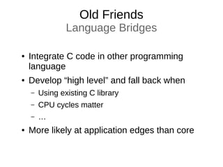 Old Friends
Language Bridges
● Integrate C code in other programming
language
● Develop “high level” and fall back when
– Using existing C library
– CPU cycles matter
– …
● More likely at application edges than core
 