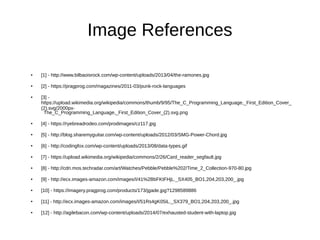 Image References
● [1] - http://www.bilbaoisrock.com/wp-content/uploads/2013/04/the-ramones.jpg
● [2] - https://pragprog.com/magazines/2011-03/punk-rock-languages
● [3] -
https://upload.wikimedia.org/wikipedia/commons/thumb/9/95/The_C_Programming_Language,_First_Edition_Cover_
(2).svg/2000px-
The_C_Programming_Language,_First_Edition_Cover_(2).svg.png
● [4] - https://ryebreadrodeo.com/prodimages/cz117.jpg
● [5] - http://blog.sharemyguitar.com/wp-content/uploads/2012/03/SMG-Power-Chord.jpg
● [6] - http://codingfox.com/wp-content/uploads/2013/08/data-types.gif
● [7] - https://upload.wikimedia.org/wikipedia/commons/2/26/Card_reader_segfault.jpg
● [8] - http://cdn.mos.techradar.com/art/Watches/Pebble/Pebble%202/Time_2_Collection-970-80.jpg
● [9] - http://ecx.images-amazon.com/images/I/41%2BbFKtFHjL._SX405_BO1,204,203,200_.jpg
● [10] - https://imagery.pragprog.com/products/173/jgade.jpg?1298589886
● [11] - http://ecx.images-amazon.com/images/I/51Rs4gK05iL._SX379_BO1,204,203,200_.jpg
● [12] - http://agilebacon.com/wp-content/uploads/2014/07/exhausted-student-with-laptop.jpg
 