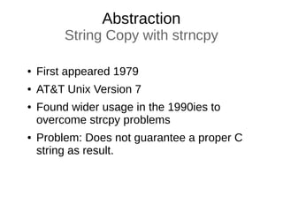 Abstraction
String Copy with strncpy
● First appeared 1979
● AT&T Unix Version 7
● Found wider usage in the 1990ies to
overcome strcpy problems
● Problem: Does not guarantee a proper C
string as result.
 