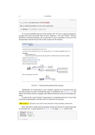 98 2. COGNITION
heron_k.h
FLT_RDXRDX: the radix base 2 of FLT_RADIX
This is needed internally for some of the code below.
# define FLT_RDXRDX something
As you have probably guessed, words starting with “@” have a special meaning for
doxygen, they start its keywords. Here we have “@param”, “@a” and “@brief”. The ﬁrst
documents a function parameter, the second refers to such a parameter in the rest of the
documentation and the last provides a brief synopsis for the function.
FIGURE 1. Documentation produced by doxygen
Additionally, we see that there is some “markup” capacity for in comment code, and
also that doxygen was able to identify the place in compilation unit "heron_k.c" that
deﬁnes the function and the call graph of the different functions involved in the implemen-
tation.
To make up for a good “project” organization, it is important that users of your code
easily ﬁnd connected pieces and don’t have to search all over the place.
Rule 2.10.1.2 Structure your code in units that have strong semantic connections.
Most often that is simply done by grouping all functions that treat a speciﬁc data type
in one header ﬁle. A typical header ﬁle "brian.h" for struct brian would be like
1 # i f n d e f BRIAN_H
2 # define BRIAN_H 1
3 # include <time.h>
4
5 /** @file
 