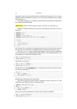 100 2. COGNITION
type-generic macros are the modern interface to mathematical functions (see 8.1), macros
should be used for initialization constants ( 5.4.3) or are used to implement some compiler
magic (errno p. 8).
So instead of denying it, we should try to tame the beast and setup some simple rules,
that conﬁne the possible damage.
Rule 2.10.3.1 Macros should shouldn’t change control ﬂow in a surprising way.
Notorious examples that pop up in discussion with beginners from time to time are
things like:
1 # define begin {
2 # define end }
3 # define forever for (;;)
4 # define ERRORCHECK(CODE) i f (CODE) return -1
5
6 forever
7 begin
8 // do something
9 ERRORCHECK(x);
10 end
Don’t do that. The visual habits of C programmers and of our tools don’t easily work with
that, and if you use such things in complicated code, it will almost certainly go wrong.
Here the ERRORCHECK macro is particularly dangerous. Its name doesn’t suggest that
a non-local jump such as a return might be hidden in there. And its implementation is even
more dangerous. Consider the following two lines:
1 i f (a) ERRORCHECK(x);
2 e l s e puts("a is 0!");
These lines are rewritten as
1 i f (a) i f (x) return -1;
2 e l s e puts("a is 0!");
The else-clause (so-called dangling elseC
) is attached to the innermost if, which we don’t
see. So this is equivalent to
1 i f (a) {
2 i f (x) return -1;
3 e l s e puts("a is 0!");
4 }
probably quite surprising for the casual reader.
This doesn’t mean that control structures shouldn’t be used in macros at all. They
should just not be hidden and have no surprising effects.
1 # define ERROR_RETURN(CODE) 
2 do { 
3 i f (CODE) return -1; 
4 } while ( f a l s e )
This macro by itself is probably not as obvious, but its use has no surprises.
1 i f (a) ERROR_RETURN(x);
2 e l s e puts("a is 0!");
 