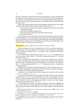102 2. COGNITION
The only “interesting” about the execution of a pure function is its result, and that result
only depends on the arguments that are passed. From the point of view of optimization,
pure functions can such be moved around or even executed in parallel to other tasks. Exe-
cution can start at any point when its parameters are available and must be ﬁnished before
the result is used.
Effects that would disqualify a function from being pure would be all those that change
the abstract state machine other than by providing the return value. E.g.
• The functions reads part of the program’s changeable state by other means than
through its arguments.
• The functions modiﬁes a global object.
• The function keeps a persistent internal state between calls8
• The function does IO9
Pure functions are a very good model for functions that perform small tasks, but they
are pretty limited once we have to perform more complex ones. On the other hand, optimiz-
ers love pure functions, since their impact on the program state can simply be described by
their parameters and return value. The inﬂuence on the abstract state machine that a pure
function can have is very local and easy to describe.
Rule 2.10.4.3 Express small tasks as pure functions whenever possible.
With pure functions we can be surprisingly far, even for some object-oriented pro-
gramming style, if, for a ﬁrst approach we are willing to accept a little bit of copying data
around. Consider the structure type rat in Listing 2.1 that is supposed to be used for
rational arithmetic.
Let us look into those functions that are named rat_get_xxxxx, to emphasize on the
fact the they return a value of type rat. The others, working with pointers to rat will used
later on in Section 11.3.
This is a straightforward implementation of such a type, nothing that you should use
as a library outside the scope of this learning experience. For simplicity it has numerator
and denominator of identical type (size_t ) and keeps track of the sign of the number in
ﬁeld .sign. We also include the ﬁle "euclid.h" to have access to the gcd function that
we described earlier.
With that we can deﬁne functions that do maintenance. The main idea is that such ra-
tional numbers should always be normalized. Not only is this easier to capture by humans,
also it might avoid overﬂows while doing arithmetic.
Using these, we may deﬁne functions that are supposed to be used by others, namely
rat_get_prod and rat_get_sum.
As you can see from all this, the fact that these are all pure functions ensures that they
can easily used, even in our own implementation, here. The only thing that we have to
watch is to always assign the return values of our functions to some variable, such as in
Line 38. Otherwise, since we don’t operate on the object x but only on its value, changes
during the function would be lost.[Exs 10] [Exs 11]
As mentioned earlier, because of the repeated copies this may result in compiled code
that is not as efﬁcient as it could. But this is not dramatic at all: the overhead by the
copy operation can already be kept relatively low by good compilers. With optimization
8Persistent state between calls to the same function can be established with local static variables, we will
see this concept only in Section 13.2.
9Such an IO would e.g. occur by using printf.
[Exs 10] The function rat_get_prod can produce intermediate values that may have it produce wrong results,
even if the mathematical result of the multiplication is representable in rat. How is that?
[Exs 11] Reimplement the rat_get_prod function such that it produces a correct result all times that the
mathematical result value is representable in a rat. This can be done with two calls to rat_get_normal
instead of one.
 