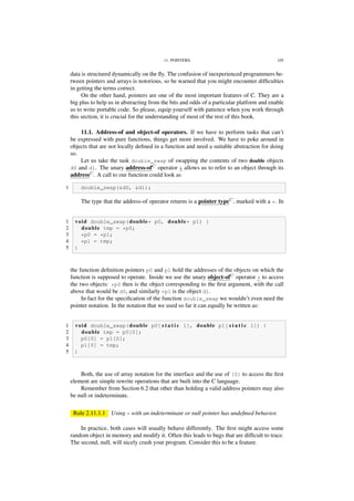 11. POINTERS 105
data is structured dynamically on the ﬂy. The confusion of inexperienced programmers be-
tween pointers and arrays is notorious, so be warned that you might encounter difﬁculties
in getting the terms correct.
On the other hand, pointers are one of the most important features of C. They are a
big plus to help us in abstracting from the bits and odds of a particular platform and enable
us to write portable code. So please, equip yourself with patience when you work through
this section, it is crucial for the understanding of most of the rest of this book.
11.1. Address-of and object-of operators. If we have to perform tasks that can’t
be expressed with pure functions, things get more involved. We have to poke around in
objects that are not locally deﬁned in a function and need a suitable abstraction for doing
so.
Let us take the task double_swap of swapping the contents of two double objects
d0 and d1. The unary address-ofC
operator & allows us to refer to an object through its
addressC
. A call to our function could look as
1 double_swap(&d0, &d1);
The type that the address-of operator returns is a pointer typeC
, marked with a *. In
1 void double_swap(double* p0, double* p1) {
2 double tmp = *p0;
3 *p0 = *p1;
4 *p1 = tmp;
5 }
the function deﬁnition pointers p0 and p1 hold the addresses of the objects on which the
function is supposed to operate. Inside we use the unary object-ofC
operator * to access
the two objects: *p0 then is the object corresponding to the ﬁrst argument, with the call
above that would be d0, and similarly *p1 is the object d1.
In fact for the speciﬁcation of the function double_swap we wouldn’t even need the
pointer notation. In the notation that we used so far it can equally be written as:
1 void double_swap(double p0[ s t a t i c 1], double p1[ s t a t i c 1]) {
2 double tmp = p0[0];
3 p0[0] = p1[0];
4 p1[0] = tmp;
5 }
Both, the use of array notation for the interface and the use of [0] to access the ﬁrst
element are simple rewrite operations that are built into the C language.
Remember from Section 6.2 that other than holding a valid address pointers may also
be null or indeterminate.
Rule 2.11.1.1 Using * with an indeterminate or null pointer has undeﬁned behavior.
In practice, both cases will usually behave differently. The ﬁrst might access some
random object in memory and modify it. Often this leads to bugs that are difﬁcult to trace.
The second, null, will nicely crash your program. Consider this to be a feature.
 