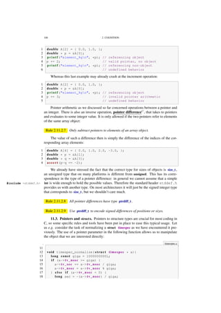 108 2. COGNITION
1 double A[2] = { 0.0, 1.0, };
2 double * p = &A[0];
3 p r i n t f ("element %gn", *p); // referencing object
4 p += 2; // valid pointer, no object
5 p r i n t f ("element %gn", *p); // referencing non-object
6 // undefined behavior
Whereas this last example may already crash at the increment operation:
1 double A[2] = { 0.0, 1.0, };
2 double * p = &A[0];
3 p r i n t f ("element %gn", *p); // referencing object
4 p += 3; // invalid pointer arithmetic
5 // undefined behavior
Pointer arithmetic as we discussed so far concerned operations between a pointer and
an integer. There is also an inverse operation, pointer differenceC
, that takes to pointers
and evaluates to some integer value. It is only allowed if the two pointers refer to elements
of the same array object:
Rule 2.11.2.7 Only subtract pointers to elements of an array object.
The value of such a difference then is simply the difference of the indices of the cor-
responding array elements:
1 double A[4] = { 0.0, 1.0, 2.0, -3.0, };
2 double * p = &A[1];
3 double * q = &A[3];
4 a s s e r t (p-q == -2);
We already have stressed the fact that the correct type for sizes of objects is size_t ,
an unsigned type that on many platforms is different from unsigned. This has its corre-
spondence in the type of a pointer difference: in general we cannot assume that a simple
int is wide enough to hold the possible values. Therefore the standard header stddef.h#include <stddef.h>
provides us with another type. On most architectures it will just be the signed integer type
that corresponds to size_t , but we shouldn’t care much.
Rule 2.11.2.8 All pointer differences have type ptrdiff_t .
Rule 2.11.2.9 Use ptrdiff_t to encode signed differences of positions or sizes.
11.3. Pointers and structs. Pointers to structure types are crucial for most coding in
C, so some speciﬁc rules and tools have been put in place to ease this typical usage. Let
us e.g. consider the task of normalizing a struct timespec as we have encountered it pre-
viously. The use of a pointer parameter in the following function allows us to manipulate
the object that we are interested directly:
. timespec.c
11
12 void timespec_normalize( s t r u c t timespec * a){
13 long const giga = 1000000000L;
14 i f (a->tv_nsec >= giga) {
15 a->tv_sec += a->tv_nsec / giga;
16 a->tv_nsec = a->tv_nsec % giga;
17 } e l s e i f (a->tv_nsec < 0) {
18 long sec = -(a->tv_nsec) / giga;
 