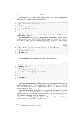 126 2. COGNITION
Destruction of such an object is even simpler: we just have to check for the pointer
and then we may free the tab ﬁeld unconditionally.
. circular.c
29 void circular_destroy(circular* c) {
30 i f (c) {
31 free(c->tab);
32 circular_init(c, 0);
33 }
34 }
The library function free has the friendly property that it accepts a null parameter and
just does nothing in that case.
The implementation of some of the other functions uses an internal function to com-
pute the “circular” aspect of the buffer. It is declared static such that it is only visible for
those functions and such that it doesn’t pollute the identiﬁer name space, see Rule 2.9.2.3.
. circular.c
50 s t a t i c s i z e _ t circular_getpos(circular* c, s i z e _ t pos) {
51 pos += c->start;
52 pos %= c->max_len;
53 return pos;
54 }
Obtaining a pointer to an element of the buffer is now quite simple.
. circular.c
68 double* circular_element(circular* c, s i z e _ t pos) {
69 double* ret = 0;
70 i f (c) {
71 i f (pos < c->max_len) {
72 pos = circular_getpos(c, pos);
73 ret = &c->tab[pos];
74 }
75 }
76 return ret;
77 }
With all of that information, you should now be able to implement all but one of the
function interfaces nicely.[Exs 25]
The one that is more difﬁcult is circular_resize. It
starts with some length calculations, and then distinguishes the cases if the request would
enlarge or shrink the table:
Here we have the naming convention of using o (old) as the ﬁrst character of a variable
name that refers to a feature before the change, and n (new) its value afterwards. The end
of the function then just uses a compound literal to compose the new structure by using the
values that have been found during the case analysis.
Let us now try to ﬁll the gap in the code above and look into the ﬁrst case of enlarging
an object. The essential part of this is a call to realloc:
[Exs 25] Write implementations of the missing functions.
 