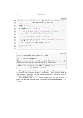 142 2. COGNITION
. numberline.c
109 s i z e _ t * numberline( s i z e _ t size, char const lbuf[ r e s t r i c t size],
110 s i z e _ t * r e s t r i c t np, i n t base){
111 s i z e _ t * ret = 0;
112 s i z e _ t n = 0;
113 /* Check for validity of the string, first. */
114 i f (memchr(lbuf, 0, size)) {
115 /* The maximum number of integers encoded. To see that this
116 may be as much look at the sequence 08 08 08 08 ... */
117 ret = malloc( s i z e o f ( s i z e _ t [1+(2*size)/3]));
118
119 n = numberline_inner(lbuf, ret, base);
120
121 /* Supposes that shrinking realloc will always succeed. */
122 s i z e _ t len = n ? n : 1;
123 ret = r e a l l o c (ret, s i z e o f ( s i z e _ t [len]));
124 }
125 i f (np) *np = n;
126 return ret;
127 }
numberline.c
fgetline: read one text line of at most size-1 bytes.
The ’n’ character is replaced by 0.
Returns: s if an entire line was read successfully. Otherwise, 0 is returned and s
contains a maximal partial line that could be read. s is null terminated.
char* fgetline( s i z e _ t size, char s[ r e s t r i c t size],
FILE* r e s t r i c t stream);
This is quite similar to the C library function fgets. The ﬁrst difference is the interface:
the parameter order is different and the size parameter is a size_t instead of an int. As
fgets, it returns a null pointer if the read from the stream failed. Thereby the end-of-ﬁle
condition is easily detected on stream.
More important is that fgetline handles another critical case more gracefully. It
detects if the next input line is too long or if the last line of the stream ends without a ’n’
character.
 