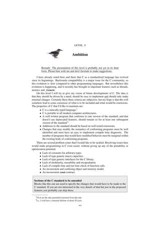 LEVEL 4
Ambition
Remark: The presentation of this level is probably not yet in its ﬁnal
form. Please bare with me and don’t hesitate to make suggestions.
I have already noted here and there that C as a standardized language has evolved
since its beginnings. Backwards compatibility is a major issue for the C community, so
this evolution is slow compared to other programming languages. But nevertheless this
evolution is happening, and it recently has brought in important features such as threads,
atomics and _Generic.
On this level I will try to give my vision of future developments of C. The idea is
that they should be driven by a need, should be easy to implement and should only make
minimal changes. Certainly these three criteria are subjective, but my hope is that this will
somehow lead to some consensus of what is to be included and what would be extensions.
The properties of C that I’d like to maintain are:
• C is a statically typed language.1
• C is portable to all modern computer architectures.
• A well written program that conforms to one version of the standard, and that
doesn’t use deprecated features, should remain so for at least one subsequent
version of the standard.2
• Additions to the standard should be based on well tested extensions.
• Changes that may modify the semantics of conforming programs must be well
identiﬁed and must have an easy to implement compile time diagnostic. The
number of programs that would have modiﬁed behavior must be marginal within
the existing body of conforming programs.
There are several problem zones that I would like to be tackled. Resolving issues here
would make programming in C even easier, without giving up any of the portability or
optimization potential.
• Lack of constants for arbitrary types.
• Lack of type generic macro capacities.
• Lack of type generic interfaces for the C library.
• Lack of modularity, reusability and encapsulation.
• Lack of compile time and run time check of function calls.
• An inconsistent and confusing object and memory model.
• An inconsistent const-contract.
Sections of the C standard to be amended
Blocks like this one are used to specify the changes that would have to be made to the
C standard. If you are not interested in the very details of that but just in the proposed
features you probably can skip these.
1VLA are the only permitted extension from that rule.
2I.e., it will have a minimal lifetime of about 20 years.
163
 