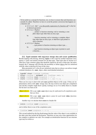 166 4. AMBITION
To be useful as a concept for functions, too, we have to ensure that such functions can
actually be called. Therefore we have to avoid the pointer conversion that happens on
a function call.
• 6.3.2.1 p 4. Add “, or as the postﬁx expression of a function call” to the list
of allowed operations.
• 6.5.2.2 p 1. Replace
... pointer to function returning void or returning a com-
plete object type other than an array type.
by
... function returning void or returning a complete object
type other than an array type, or shall have type pointer to
such a function.
• 6.5.2.2 p 5. Replace
... type pointer to function returning an object type, ...
by
... type function returning an object type or pointer to such
a function, ...
22.2. Typed constants with register storage class and const qualiﬁcation.
Besides helping with aliasing, allowing register in ﬁle scope has another important conse-
quence, C gains real named constants for all data types. Data types that we declare in C
often have some common values that should be shared by all users of that type, but unfor-
tunately the C language only provides the possibility to deﬁne objects that are initialized
with the value in question for most of the cases.
Most prominent in C is the all zero initialized value that we always can enforce trough
a default initializer of a static object, others need detailed initializers:
1 typedef s t r u c t listElem listElem;
2 s t r u c t listElem { unsigned val; listElem* next; };
3 s t a t i c listElem const singleton = { 0 };
4 s t a t i c listElem const singleOne = { .val = 1 };
There are two ways to deal with such const qualiﬁed objects in ﬁle scope. If they are im-
plemented as above with static storage class, the may result in one object per compilation
unit and the compiler might throw spooky warnings on us if we deﬁne them in a header
ﬁle but don’t use them at all.
Rule 4.22.2.1 File scope static const objects may be replicated in all compilation units
that use them.
Rule 4.22.2.2 File scope static const objects cannot be used inside inline functions
with external linkage.
Another way is to declare them extern in a header ﬁle
1 extern listElem const singleton;
and to deﬁne them in one of the compilation units:
1 listElem const singleton = { 0 };
This second method has the big disadvantage that the value of the object is not available in
the other units that include the declaration. Therefore we may miss some opportunities for
the compiler to optimize our code. For example an initialization function for our structure
type may be written as
 