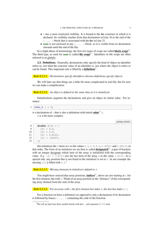2. THE PRINCIPAL STRUCTURE OF A PROGRAM 9
• i has a more restricted visibility. It is bound to the for construct in which it is
declared. Its visibility reaches from that declaration in Line 16 to the end of the
{ ... } block that is associated with the for in Line 21.
• main is not enclosed in any { ... } block, so it is visible from its declaration
onwards until the end of the ﬁle.
In a slight abuse of terminology, the ﬁrst two types of scope are called block scopeC
.
The third type, as used for main is called ﬁle scopeC
. Identiﬁers in ﬁle scope are often
referred to as globals.
2.3. Deﬁnitions. Generally, declarations only specify the kind of object an identiﬁer
refers to, not what the concrete value of an identiﬁer is, nor where the object it refers to
can be found. This important role is ﬁlled by a deﬁnitionC
.
Rule 0.2.3.1 Declarations specify identiﬁers whereas deﬁnitions specify objects.
We will later see that things are a little bit more complicated in real life, but for now
we can make a simpliﬁcation
Rule 0.2.3.2 An object is deﬁned at the same time as it is initialized.
Initializations augment the declarations and give an object its initial value. For in-
stance:
1 s i z e _ t i = 0;
is a declaration of i that is also a deﬁnition with initial valueC
0.
A is a bit more complex
. getting-started.c
8 double A[5] = {
9 [0] = 9.0,
10 [1] = 2.9,
11 [4] = 3.E+25,
12 [3] = .00007,
13 };
this initializes the 5 items in A to the values 9.0, 2.9, 0.0, 0.00007 and 3.0E+25, in
that order. The form of an initializer we see here is called designatedC
: a pair of brackets
with an integer designate which item of the array is initialized with the corresponding
value. E.g. [4] = 3.E+25 sets the last item of the array A to the value 3.E+25. As a
special rule, any position that is not listed in the initializer is set to 0. In our example the
missing [2] is ﬁlled with 0.0.7
Rule 0.2.3.3 Missing elements in initializers default to 0.
You might have noticed that array positions, indicesC
, above are not starting at 1 for
the ﬁrst element, but with 0. Think of an array position as the “distance” of the correspond-
ing array element from the start of the array.
Rule 0.2.3.4 For an array with n the ﬁrst element has index 0, the last has index n-1.
For a function we have a deﬁnition (as opposed to only a declaration) if its declaration
is followed by braces { ... } containing the code of the function.
7We will see later how these number literals with dots . and exponents E+25 work.
 
