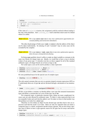 22. THE RVALUE OVERHAUL 167
1 i n l i n e
2 listElem* listElem_init(listElem* el) {
3 i f (el) *el = singleton;
4 return el;
5 }
If the value of singleton is known, the assignment could be realized without loading it
but only with immediats. And listElem_init itself could then much easier be inlined
where it is called.
Rule 4.22.2.3 File scope extern const objects may miss optimization opportunities for
constant folding and instruction immediates.
The other disadvantage of both cases ( static or extern) is that the address of the object
can be taken inadvertently. So aliasing of such “constants” may in some cases not be
excluded by the compiler:
Rule 4.22.2.4 File scope extern or static const objects may miss optimization opportu-
nities because of mispredicted aliasing.
So being const qualiﬁed, doesn’t sufﬁce to make an object suitable as constants in the
same way literals for integer types are. Ideally, we would like to have a way to declare
rvalues of any given type. C currently even has no direct support for all of the standard
arithmetic types: all integer literals are at least as large as int.
For scalar types a cast can be used to produce a value expression:
1 # define myVeritableFalse ((_Bool)+0)
2 # define myVeritableTrue ((_Bool)+1)
3 # define HELLO ((char const*const)"hello")
Or some predeﬁned macro for the special case of complex types:
1 # define ORIGIN CMPLXF(0, 0)
The only named constants that can serve as genuine integral constant expressions (ICE) as
C understands them are of type int and are declared through a declaration of an enumera-
tion:
1 enum { uchar_upper = ((unsigned)UCHAR_MAX) + 1, };
All this, to just deﬁne a constant; we thereby deﬁne a new type (the unnamed enumeration
type) and deﬁne a constant that isn’t even of that type, but an int.
For composite types, in particular structure types, things are more complicated, be-
cause casts are only allowed for arithmetic types. To fabric a value expression that is not
an assignable lvalue and such that the address can’t be taken we have to ﬁnd another way
that produces an rvalue for a struct type.
Therefore we ﬁrst deﬁne an object for the desired type and then feed it into an ex-
pression such that the result is an rvalue. There are only two operators that can return a
composite type as a whole, assignment and the ternary operator. We use the ternary oper-
ator since it allows to have a type agnostic macro for all types but for arrays and narrow
integer types:
1 # define RVALUE(X) (1 ? (X) : (X))
2 # define SINGLETON RVALUE((listElem const){ .val = 0, })
 
