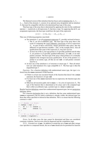 178 4. AMBITION
The ﬂattened version of this initializer then has braces and an initializer-list, I0, I1, . . . ,
In−1. Each of the elements Ii consists of an optional array designation and an initializer
Ei that must be compatible with the to-be-determined base type of the array.
That base type of the array then is determined by applying the rules for the conditional
operator ?: transitively to all expressions Ei that have a type. So supposing that all Ei are
assignment expressions, the base type would have the type of the expression
(1?(1? · · · (1?E0:E2) · · · :En−2):En−1)
Then one of following properties must hold:
• The initializers Ii are all assignment-expression Ei, possibly enclosed in braces.
– The Ei are all of arithmetic type. The base type of the array then is the
result of computing the usual arithmetic conversions of all its expressions
Ei. As part of these conversions, integer promotion takes place, thus the
difference in type between variables c and C in the example above. Also all
qualiﬁcations that some of the expression Ei may have are lost.
– At least one of the Ei has type pointer to B (possibly qualiﬁed) and all other
Ei are pointers to B (possibly qualiﬁed differently), are void* or are null-
pointer constants. The base type of the array is then pointer to B, eventually
adapted to the strongest necessary qualiﬁcation. If one of the pointers is a
pointer to an atomic type, all that are not void* or null pointer constants
must be so.
• At least one of the initializers is of structure or union type T. Then all initial-
izers are valid initializers for a type compatible to T. The base type is then the
unqualiﬁed type T.
Functions. For a function deﬁnition with undetermined return type, the type is in-
ferred from the return statements of that function.
• If there is at least one execution branch of the function that doesn’t hit a return
statement, the function is of type void.
• If at least one of the return statements has no expression, the function type also
is void.
• Otherwise all execution paths end in return Ei for a list of expressions Ei. The
type of the function then is determined as for arrays and is the computed type
that is either an arithmetic type, a pointer type or a struct or union type.
Regular function deﬁnitions cannot have undetermined argument types, but see anonymous
functions, below.
For a function declaration that is not a deﬁnition, that has some undetermined types
(return or arguments), but for which a deﬁnition is already visible, the inferred types are
those that where speciﬁed or inferred at that deﬁnition. This is to ensure that the following
construct is valid:
1 // Header (.h file):
2 i n l i n e f( i n t a) {
3 i f (a > 0) return a;
4 e l s e return 0u;
5 }
6
7 // TU (.c file) that instantiates f
8 extern f( r e g i s t e r );
Errors. In all other cases the type cannot be determined and these are considered
constraint violations. Such an error must be diagnosed and the compilation stops.
23.2.1. Extended use of auto. In addition to extend the use of auto and other storage
class speciﬁers to compound literals, the use of auto should also be permitted for function
 