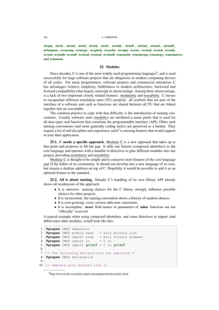 184 4. AMBITION
strspn, strstr , strtod, strtof , strtok, strtol , strtold , strtoll , strtoul , strtoul , strtoull ,
strtoumax, wcsncmp, wcsncpy, wcspbrk, wcsrchr, wcsspn, wcsstr, wcstod, wcstof, wcstok,
wcstol, wcstold, wcstoll, wcstoul, wcstoul, wcstoull, wmemchr, wmemcmp, wmemcpy, wmemmove,
and wmemset.
25. Modules
Since decades, C is one of the most widely used programming languages6
, and is used
successfully for large software projects that are ubiquitous in modern computing devices
of all scales. For many programmers, software projects and commercial enterprises C
has advantages (relative simplicity, faithfulness to modern architectures, backward and
forward compatibility) that largely outweigh its shortcomings. Among these shortcomings,
is a lack of two important closely related features: modularity and reusability. C misses
to encapsulate different translation units (TU) properly: all symbols that are part of the
interface of a software unit such as functions are shared between all TU that are linked
together into an executable.
The common practice to cope with that difﬁculty is the introduction of naming con-
ventions. Usually software units (modules) are attributed a name preﬁx that is used for
all data types and functions that constitute the programmable interface (API). Often such
naming conventions (and more generally coding styles) are perceived as a burden. They
require a lot of self-discipline and experience, and C is missing features that would support
or ease their application.
25.1. C needs a speciﬁc approach. Modular C is a new approach that takes up at
that point and proposes to ﬁll the gap. It adds one feature (composed identiﬁers) to the
core language and operates with a handful of directives to glue different modules into one
project, providing modularity and reusability.
Modular C is thought to be simple and to conserve most features of the core language
and of the habits of its community. It should not develop into a new language of its own,
but remain a shallow addition on top of C. Hopefully it would be possible to add it as an
optional feature to the standard.
25.2. All is about naming. Already C’s handling of its own library API already
shows all weaknesses of the approach:
• It is intrusive: naming choices for the C library strongly inﬂuence possible
choices for other projects.
• It is inconsistent: the naming convention shows a history of random choices.
• It is ever-growing: every version adds new constraints.
• It is incomplete: struct ﬁeld names or parameters of inline functions are not
"ofﬁcially" reserved
A typical example when using composed identiﬁers, and some directives to import (and
abbreviate) other modules, would look like this:
1 #pragma CMOD separator
2 #pragma CMOD module head = proj structs list
3 #pragma CMOD import elem = proj structs element
4 #pragma CMOD import io = C io
5 #pragma CMOD import p r i n t f = C io p r i n t f
6
7 /* The following declarations are exported */
8 #pragma CMOD declaration
9
10 /* Exports proj structs list */
6http://www.tiobe.com/index.php/content/paperinfo/tpci/index.html
 
