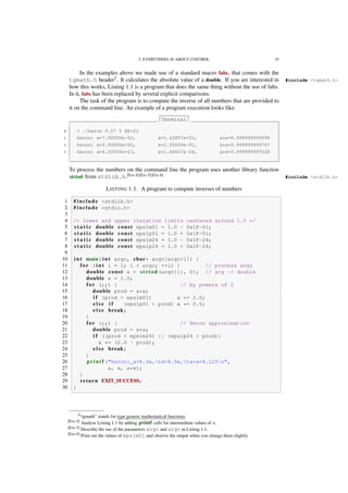 3. EVERYTHING IS ABOUT CONTROL 19
In the examples above we made use of a standard macro fabs, that comes with the
tgmath.h header3
. It calculates the absolute value of a double. If you are interested in #include <tgmath.h>
how this works, Listing 1.1 is a program that does the same thing without the use of fabs.
In it, fabs has been replaced by several explicit comparisons.
The task of the program is to compute the inverse of all numbers that are provided to
it on the command line. An example of a program execution looks like:
Terminal
0 > ./heron 0.07 5 6E+23
1 heron: a=7.00000e-02, x=1.42857e+01, a*x=0.999999999996
2 heron: a=5.00000e+00, x=2.00000e-01, a*x=0.999999999767
3 heron: a=6.00000e+23, x=1.66667e-24, a*x=0.999999997028
To process the numbers on the command line the program uses another library function
strtod from stdlib.h.[Exs 4][Exs 5][Exs 6]
#include <stdlib.h>
LISTING 1.1. A program to compute inverses of numbers
1 # include <stdlib.h>
2 # include <stdio.h>
3
4 /* lower and upper iteration limits centered around 1.0 */
5 s t a t i c double const eps1m01 = 1.0 - 0x1P-01;
6 s t a t i c double const eps1p01 = 1.0 + 0x1P-01;
7 s t a t i c double const eps1m24 = 1.0 - 0x1P-24;
8 s t a t i c double const eps1p24 = 1.0 + 0x1P-24;
9
10 i n t main( i n t argc, char* argv[argc+1]) {
11 for ( i n t i = 1; i < argc; ++i) { // process args
12 double const a = strtod(argv[i], 0); // arg -> double
13 double x = 1.0;
14 for (;;) { // by powers of 2
15 double prod = a*x;
16 i f (prod < eps1m01) x *= 2.0;
17 e l s e i f (eps1p01 < prod) x *= 0.5;
18 e l s e break;
19 }
20 for (;;) { // Heron approximation
21 double prod = a*x;
22 i f ((prod < eps1m24) || (eps1p24 < prod))
23 x *= (2.0 - prod);
24 e l s e break;
25 }
26 p r i n t f ("heron: a=%.5e,tx=%.5e,ta*x=%.12fn",
27 a, x, a*x);
28 }
29 return EXIT_SUCCESS;
30 }
3“tgmath” stands for type generic mathematical functions.
[Exs 4] Analyse Listing 1.1 by adding printf calls for intermediate values of x.
[Exs 5] Describe the use of the parameters argc and argv in Listing 1.1.
[Exs 6] Print out the values of eps1m01 and observe the output when you change them slightly.
 