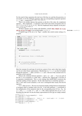 5. BASIC VALUES AND DATA 41
For the result of these operations the total size of the base set, and thus the precision p is
not needed. As for the arithmetic operators, there are corresponding assignment operators
&=, |=, and ^=, respectively.[Exs 16][Exs 17][Exs 18][Exs 19]
There is yet another operator that operates on the bits of the value, the complement
operator ~. The complement ~A would have value 65295 and would correspond to the set
{0, 1, 2, 3, 8, 9, 10, 11, 12, 13, 14, 15}. This bit complement always depends on the preci-
sion p of the type.[Exs 20][Exs 21]
All these operator can be written with identiﬁers, namely bitor, bitand, xor, or_eq,
and_eq, xor_eq, and compl if you include header iso646.h. #include <iso646.h>
A typical usage of bit sets is for “ﬂags”, variables that control certain settings of a
program.
1 enum corvid { magpie, raven, jay, chough, corvid_num, };
2 # define FLOCK_MAGPIE 1U
3 # define FLOCK_RAVEN 2U
4 # define FLOCK_JAY 4U
5 # define FLOCK_CHOUGH 8U
6 # define FLOCK_EMPTY 0U
7 # define FLOCK_FULL 15U
8
9 i n t main(void) {
10 unsigned flock = FLOCK_EMPTY;
11
12 ...
13
14 i f (something) flock |= FLOCK_JAY;
15
16 ...
17
18 i f (flock&FLOCK_CHOUGH)
19 do_something_chough_specific(flock);
20
21 }
Here the constants for each type of corvid are a power of two, and so they have exactly
one bit set in their binary representation. Membership in a “flock” can then be handled
through the operators: |= adds a corvid to flock and & with one of the constants tests if a
particular corvid is present.
Observe the similarity between operators & and && or | and ||: if we see each of
the bits bi of an unsigned as a truth value, & performs the “logical and” of all bits of
its arguments simultaneously. This is a nice analogy that should help to memorize the
particular spelling of these operators. On the other hand have in mind that operators ||
and && have short circuit evaluation, so be sure to distinguish them clearly from the bit
operators.
5.5.3. Shift operators. The next set of operators builds a bridge between interpretation
of unsigned values as numbers and as bit sets. A left shift operation << corresponds to
the multiplication of the numerical value by the corresponding power of two. E.g. for
A = 240, A << 2 is 240 · 22
= 240 · 4 = 960, which represents the set {6, 7, 8, 9}.
Resulting bits that don’t ﬁt into the binary representation for the type are simply omitted.
[Exs 16] Show that A  B can be computed by A - (A&B)
[Exs 17] Show that V + 1 is 0.
[Exs 18] Show that A^B is equivalent to (A - (A&B))+ (B - (A&B)) and A + B - 2*(A&B)
[Exs 19] Show that A|B is equivalent to A + B - (A&B)
[Exs 20] Show that ~B can be computed by V - B
[Exs 21] Show that -B = ~B + 1
 