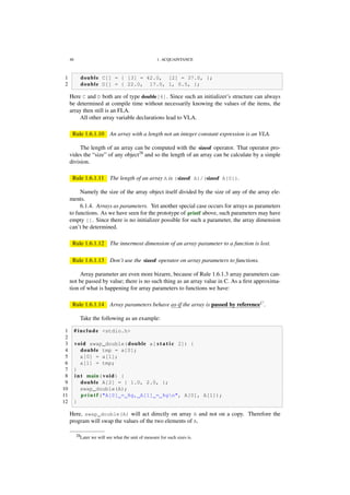 48 1. ACQUAINTANCE
1 double C[] = { [3] = 42.0, [2] = 37.0, };
2 double D[] = { 22.0, 17.0, 1, 0.5, };
Here C and D both are of type double[4]. Since such an initializer’s structure can always
be determined at compile time without necessarily knowing the values of the items, the
array then still is an FLA.
All other array variable declarations lead to VLA.
Rule 1.6.1.10 An array with a length not an integer constant expression is an VLA.
The length of an array can be computed with the sizeof operator. That operator pro-
vides the “size” of any object28
and so the length of an array can be calculate by a simple
division.
Rule 1.6.1.11 The length of an array A is (sizeof A)/(sizeof A[0]).
Namely the size of the array object itself divided by the size of any of the array ele-
ments.
6.1.4. Arrays as parameters. Yet another special case occurs for arrays as parameters
to functions. As we have seen for the prototype of printf above, such parameters may have
empty []. Since there is no initializer possible for such a parameter, the array dimension
can’t be determined.
Rule 1.6.1.12 The innermost dimension of an array parameter to a function is lost.
Rule 1.6.1.13 Don’t use the sizeof operator on array parameters to functions.
Array parameter are even more bizarre, because of Rule 1.6.1.3 array parameters can-
not be passed by value; there is no such thing as an array value in C. As a ﬁrst approxima-
tion of what is happening for array parameters to functions we have:
Rule 1.6.1.14 Array parameters behave as-if the array is passed by referenceC
.
Take the following as an example:
1 # include <stdio.h>
2
3 void swap_double(double a[ s t a t i c 2]) {
4 double tmp = a[0];
5 a[0] = a[1];
6 a[1] = tmp;
7 }
8 i n t main(void) {
9 double A[2] = { 1.0, 2.0, };
10 swap_double(A);
11 p r i n t f ("A[0] = %g, A[1] = %gn", A[0], A[1]);
12 }
Here, swap_double(A) will act directly on array A and not on a copy. Therefore the
program will swap the values of the two elements of A.
28Later we will see what the unit of measure for such sizes is.
 