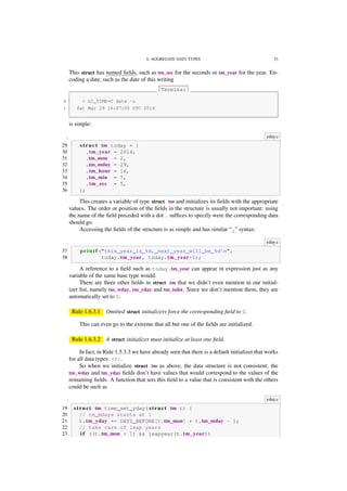 6. AGGREGATE DATA TYPES 53
This struct has named ﬁelds, such as tm_sec for the seconds or tm_year for the year. En-
coding a date, such as the date of this writing
Terminal
0 > LC_TIME=C date -u
1 Sat Mar 29 16:07:05 UTC 2014
is simple:
. yday.c
29 s t r u c t tm today = {
30 .tm_year = 2014,
31 .tm_mon = 2,
32 .tm_mday = 29,
33 .tm_hour = 16,
34 .tm_min = 7,
35 .tm_sec = 5,
36 };
This creates a variable of type struct tm and initializes its ﬁelds with the appropriate
values. The order or position of the ﬁelds in the structure is usually not important: using
the name of the ﬁeld preceded with a dot . sufﬁces to specify were the corresponding data
should go.
Accessing the ﬁelds of the structure is as simple and has similar “.” syntax:
. yday.c
37 p r i n t f ("this year is %d, next year will be %dn",
38 today.tm_year, today.tm_year+1);
A reference to a ﬁeld such as today.tm_year can appear in expression just as any
variable of the same base type would.
There are three other ﬁelds in struct tm that we didn’t even mention in our initial-
izer list, namely tm_wday, tm_yday and tm_isdst. Since we don’t mention them, they are
automatically set to 0.
Rule 1.6.3.1 Omitted struct initializers force the corresponding ﬁeld to 0.
This can even go to the extreme that all but one of the ﬁelds are initialized.
Rule 1.6.3.2 A struct initializer must initialize at least one ﬁeld.
In fact, in Rule 1.5.3.3 we have already seen that there is a default initializer that works
for all data types: {0}.
So when we initialize struct tm as above, the data structure is not consistent; the
tm_wday and tm_yday ﬁelds don’t have values that would correspond to the values of the
remaining ﬁelds. A function that sets this ﬁeld to a value that is consistent with the others
could be such as
. yday.c
19 s t r u c t tm time_set_yday( s t r u c t tm t) {
20 // tm_mdays starts at 1
21 t.tm_yday += DAYS_BEFORE[t.tm_mon] + t.tm_mday - 1;
22 // take care of leap years
23 i f ((t.tm_mon > 1) && leapyear(t.tm_year))
 