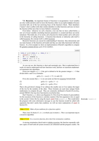7. FUNCTIONS 61
7.3. Recursion. An important feature of functions is encapsulation: local variables
are only visible and alive until we leave the function, either via an explicit return or because
execution falls out of the last enclosing brace of the function’s block. Their identiﬁers
(“names”) don’t conﬂict with other similar identiﬁers in other functions and once we leave
the function all the mess that we leave behind is cleaned up.
Even better: whenever we call a function, even one that we have called before, a
new set of local variables (including function parameters) is created and these are newly
initialized. This holds also, if we newly call a function for which another call is still active
in the hierarchy of calling functions. A function that directly or indirectly calls itself is
called recursive, the concept itself is called recursion.
Recursive functions are crucial for understanding C functions: they demonstrate and
use main features of the function call model and they are only fully functional with these
features. As a ﬁrst example we show an implementation of Euclid’s algorithm to compute
the greatest common divisor, gcd, of two numbers.
. euclid.h
8 s i z e _ t gcd2( s i z e _ t a, s i z e _ t b) {
9 a s s e r t (a <= b);
10 i f (!a) return b;
11 s i z e _ t rem = b % a;
12 return gcd2(rem, a);
13 }
As you can see, this function is short and seemingly nice. But to understand how it
works we need to understand well how functions work, and how we transform mathemati-
cal statements into algorithms.
Given two integers a, b > 0 the gcd is deﬁned to be the greatest integer c > 0 that
divides both a and b or as formulas:
gcd(a, b) = max{c ∈ N | c|a and c|b}
If we also assume that a < b, we can easily see that two recursive formula hold:
gcd(a, b) = gcd(a, b − a)(2)
gcd(a, b) = gcd(a, b%a)(3)
That is the gcd doesn’t change if we subtract the smaller one or if we replace the larger
of the two by the modulus of the other. These formulas are used since antique Greek
mathematics to compute the gcd. They are commonly attributed to Euclid (Εὐκλείδης,
around 300 B.C) but may have been known even before him.
Our C function gcd2 above uses Equation (3). First (Line 9) it checks if a precondition
for the execution of this function is satisﬁed, namely if the ﬁrst argument is less or equal
to the second. It does this by using the macro assert from assert.h. This would abort #include <assert.h>
the program with some informative message in case the function would be called with
arguments that don’t satisfy that condition, we will see more explanations of assert in
Section 8.6.
Rule 1.7.3.1 Make all preconditions for a function explicit.
Then, Line 10 checks if a is 0, in which case it returns b. This is an important step in
a recursive algorithm:
Rule 1.7.3.2 In a recursive function, ﬁrst check the termination condition.
A missing termination check leads to inﬁnite recursion; the function repeatedly calls
new copies of itself until all system resources are exhausted and the program crashes. On
 