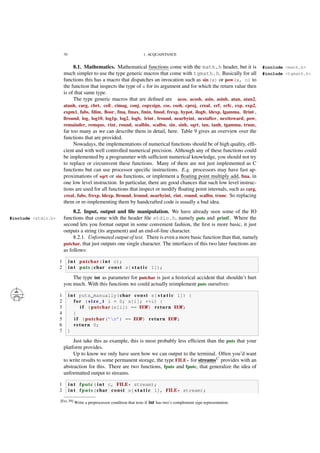 70 1. ACQUAINTANCE
8.1. Mathematics. Mathematical functions come with the math.h header, but it is #include <math.h>
much simpler to use the type generic macros that come with tgmath.h. Basically for all #include <tgmath.h>
functions this has a macro that dispatches an invocation such as sin(x) or pow(x, n) to
the function that inspects the type of x for its argument and for which the return value then
is of that same type.
The type generic macros that are deﬁned are acos, acosh, asin, asinh, atan, atan2,
atanh, carg, cbrt, ceil , cimag, conj, copysign, cos, cosh, cproj, creal, erf, erfc, exp, exp2,
expm1, fabs, fdim, ﬂoor, fma, fmax, fmin, fmod, frexp, hypot, ilogb, ldexp, lgamma, llrint ,
llround, log, log10, log1p, log2, logb, lrint , lround, nearbyint, nextafter, nexttoward, pow,
remainder, remquo, rint, round, scalbln, scalbn, sin, sinh, sqrt, tan, tanh, tgamma, trunc,
far too many as we can describe them in detail, here. Table 9 gives an overview over the
functions that are provided.
Nowadays, the implementations of numerical functions should be of high quality, efﬁ-
cient and with well controlled numerical precision. Although any of these functions could
be implemented by a programmer with sufﬁcient numerical knowledge, you should not try
to replace or circumvent these functions. Many of them are not just implemented as C
functions but can use processor speciﬁc instructions. E.g. processors may have fast ap-
proximations of sqrt or sin functions, or implement a ﬂoating point multiply add, fma, in
one low level instruction. In particular, there are good chances that such low level instruc-
tions are used for all functions that inspect or modify ﬂoating point internals, such as carg,
creal, fabs, frexp, ldexp, llround, lround, nearbyint, rint, round, scalbn, trunc. So replacing
them or re-implementing them by handcrafted code is usually a bad idea.
8.2. Input, output and ﬁle manipulation. We have already seen some of the IO
functions that come with the header ﬁle stdio.h, namely puts and printf. Where the#include <stdio.h>
second lets you format output in some convenient fashion, the ﬁrst is more basic, it just
outputs a string (its argument) and an end-of-line character.
8.2.1. Unformated output of text. There is even a more basic function than that, namely
putchar, that just outputs one single character. The interfaces of this two later functions are
as follows:
1 i n t putchar( i n t c);
2 i n t puts(char const s[ s t a t i c 1]);
The type int as parameter for putchar is just a historical accident that shouldn’t hurt
you much. With this functions we could actually reimplement puts ourselves:
1 i n t puts_manually(char const s[ s t a t i c 1]) {
2 for ( s i z e _ t i = 0; s[i]; ++i) {
3 i f (putchar(s[i]) == EOF) return EOF;
4 }
5 i f (putchar(’n’) == EOF) return EOF;
6 return 0;
7 }
Just take this as example, this is most probably less efﬁcient than the puts that your
platform provides.
Up to know we only have seen how we can output to the terminal. Often you’d want
to write results to some permanent storage, the type FILE* for streamsC
provides with an
abstraction for this. There are two functions, fputs and fputc, that generalize the idea of
unformatted output to streams.
1 i n t fputc( i n t c, FILE* stream);
2 i n t fputs(char const s[ s t a t i c 1], FILE* stream);
[Exs 39] Write a preprocessor condition that tests if int has two’s complement sign representation.
 