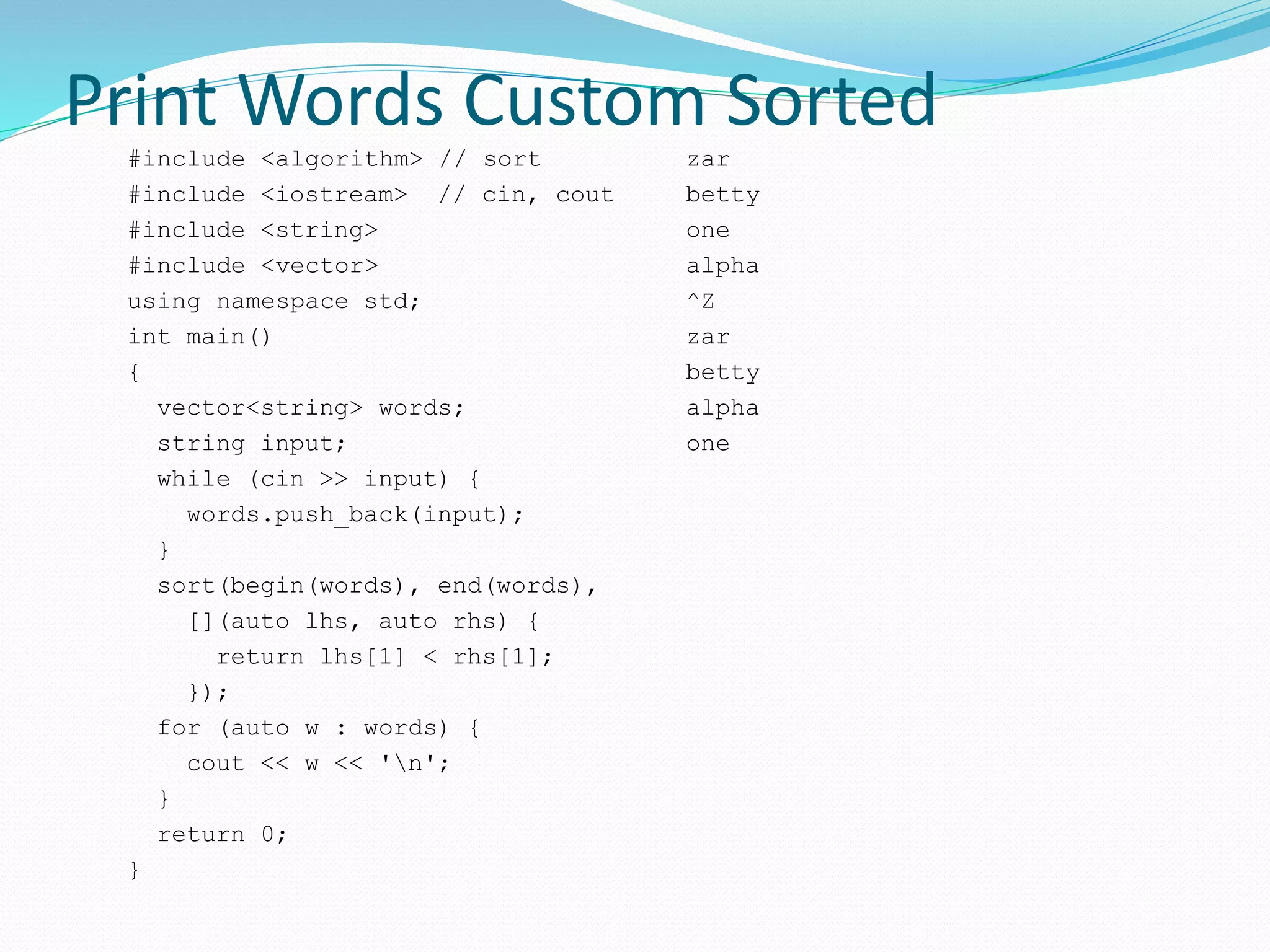 Print Words Custom Sorted
#include <algorithm> // sort
#include <iostream> // cin, cout
#include <string>
#include <vector>
using namespace std;
int main()
{
vector<string> words;
string input;
while (cin >> input) {
words.push_back(input);
}
sort(begin(words), end(words),
[](auto lhs, auto rhs) {
return lhs[1] < rhs[1];
});
for (auto w : words) {
cout << w << 'n';
}
return 0;
}
zar
betty
one
alpha
^Z
zar
betty
alpha
one
 