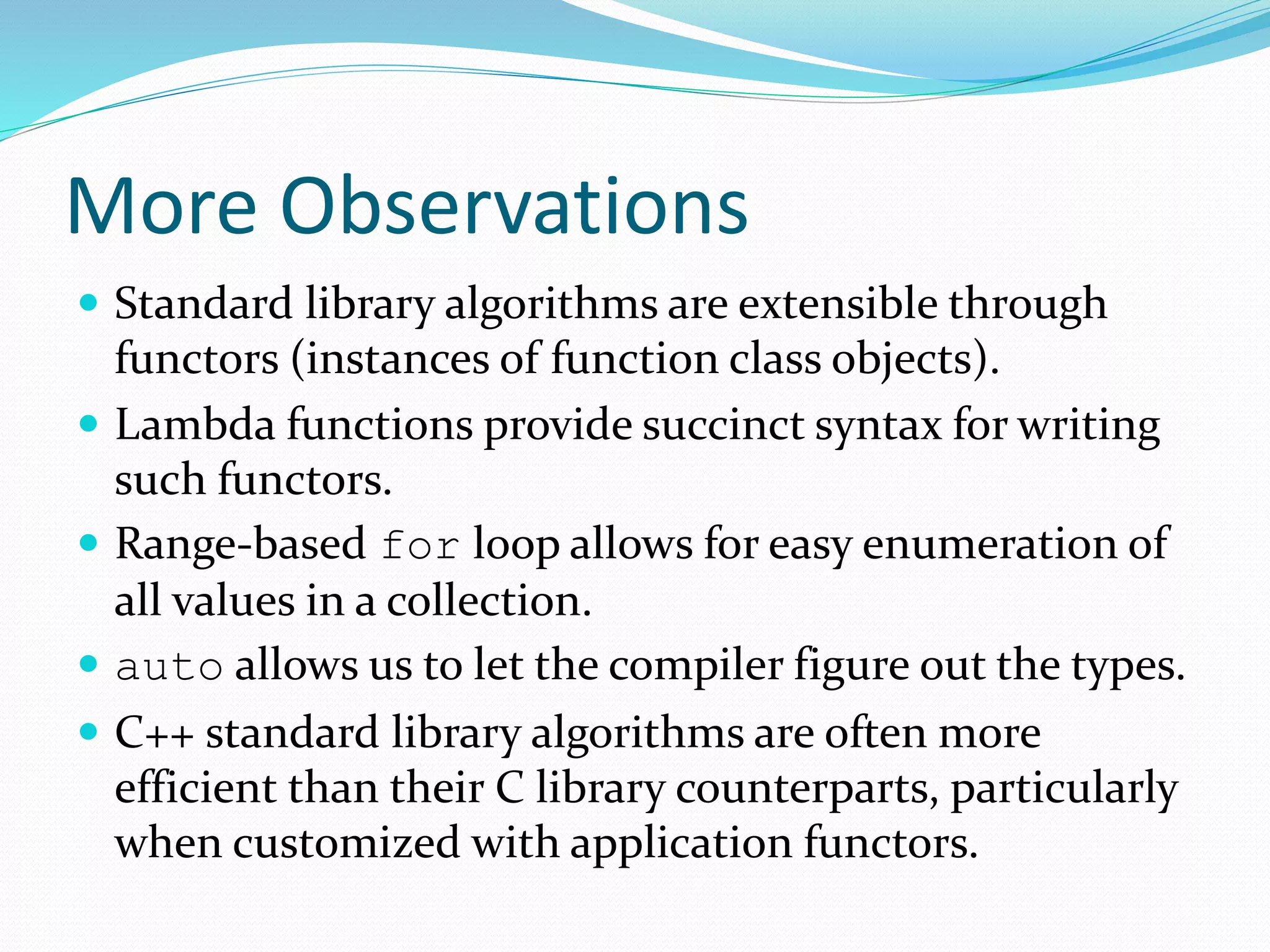 More Observations
 Standard library algorithms are extensible through
functors (instances of function class objects).
 Lambda functions provide succinct syntax for writing
such functors.
 Range-based for loop allows for easy enumeration of
all values in a collection.
 auto allows us to let the compiler figure out the types.
 C++ standard library algorithms are often more
efficient than their C library counterparts, particularly
when customized with application functors.
 