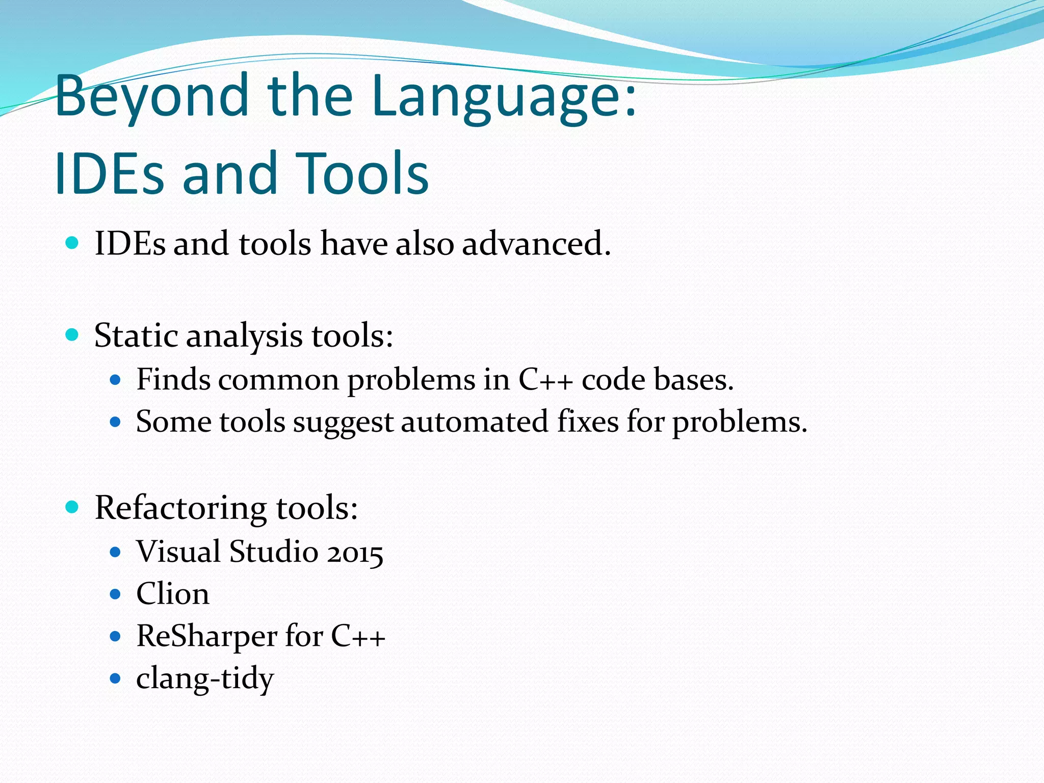 Beyond the Language:
IDEs and Tools
 IDEs and tools have also advanced.
 Static analysis tools:
 Finds common problems in C++ code bases.
 Some tools suggest automated fixes for problems.
 Refactoring tools:
 Visual Studio 2015
 Clion
 ReSharper for C++
 clang-tidy
 