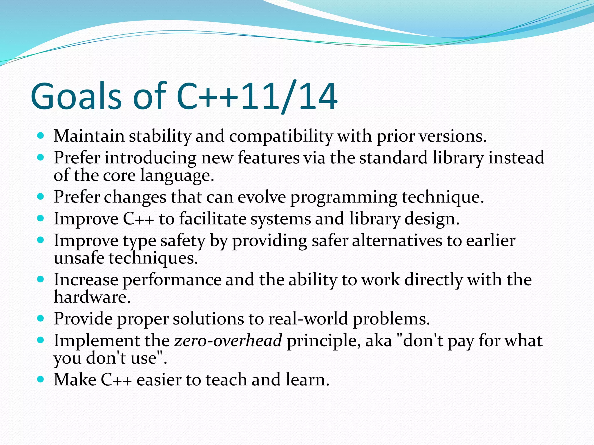Goals of C++11/14
 Maintain stability and compatibility with prior versions.
 Prefer introducing new features via the standard library instead
of the core language.
 Prefer changes that can evolve programming technique.
 Improve C++ to facilitate systems and library design.
 Improve type safety by providing safer alternatives to earlier
unsafe techniques.
 Increase performance and the ability to work directly with the
hardware.
 Provide proper solutions to real-world problems.
 Implement the zero-overhead principle, aka "don't pay for what
you don't use".
 Make C++ easier to teach and learn.
 