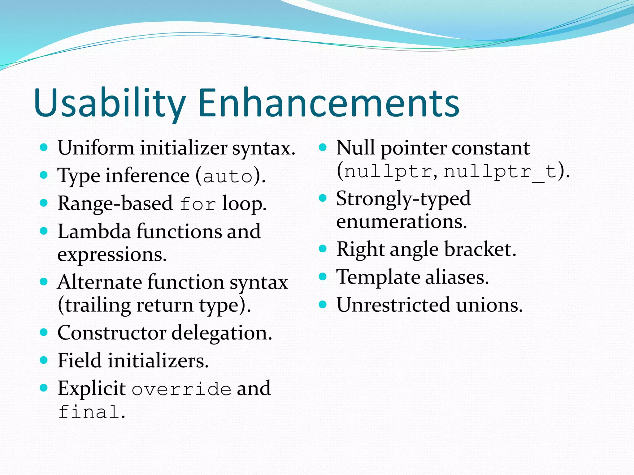 Usability Enhancements
 Uniform initializer syntax.
 Type inference (auto).
 Range-based for loop.
 Lambda functions and
expressions.
 Alternate function syntax
(trailing return type).
 Constructor delegation.
 Field initializers.
 Explicit override and
final.
 Null pointer constant
(nullptr, nullptr_t).
 Strongly-typed
enumerations.
 Right angle bracket.
 Template aliases.
 Unrestricted unions.
 