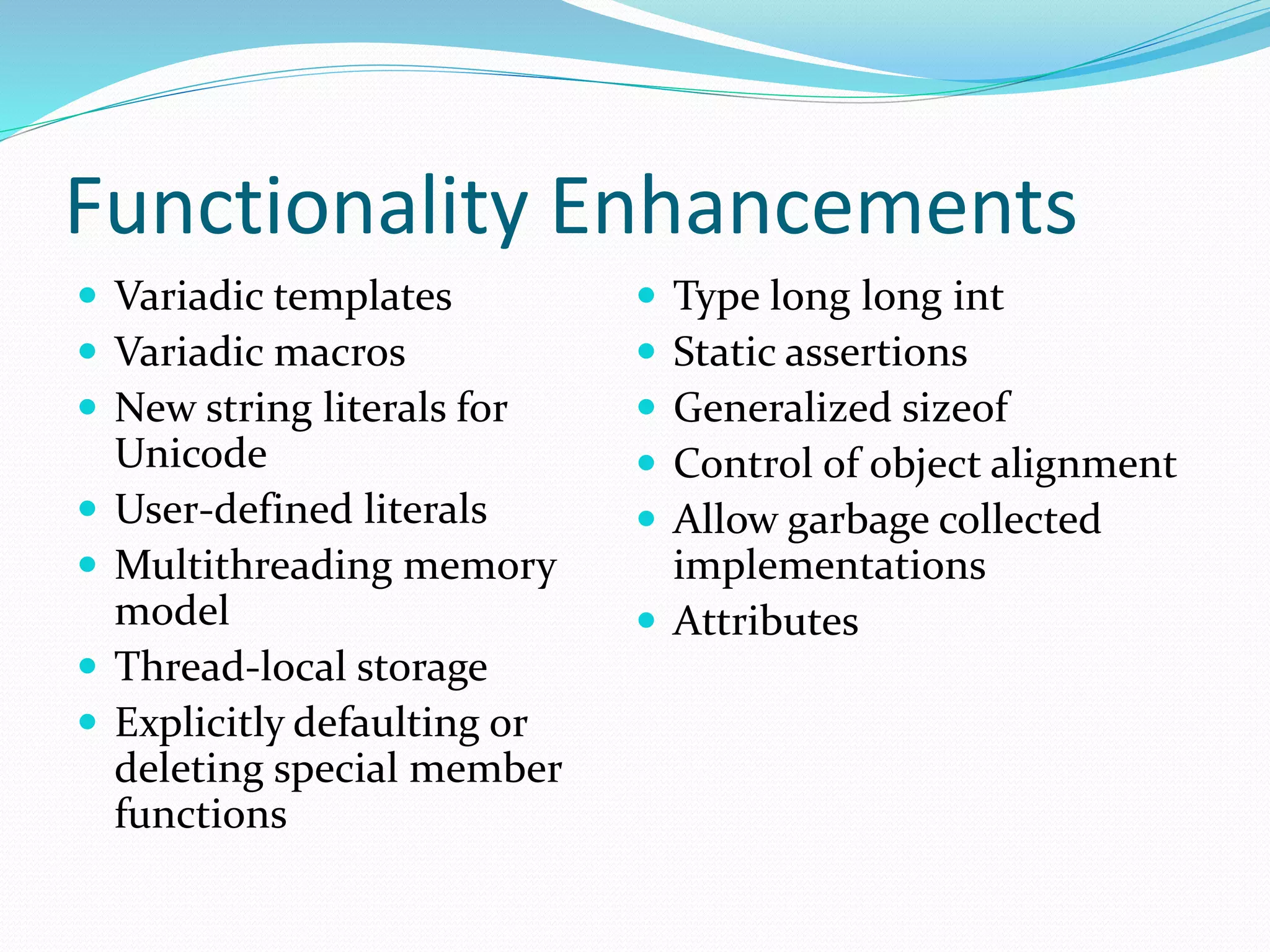 Functionality Enhancements
 Variadic templates
 Variadic macros
 New string literals for
Unicode
 User-defined literals
 Multithreading memory
model
 Thread-local storage
 Explicitly defaulting or
deleting special member
functions
 Type long long int
 Static assertions
 Generalized sizeof
 Control of object alignment
 Allow garbage collected
implementations
 Attributes
 