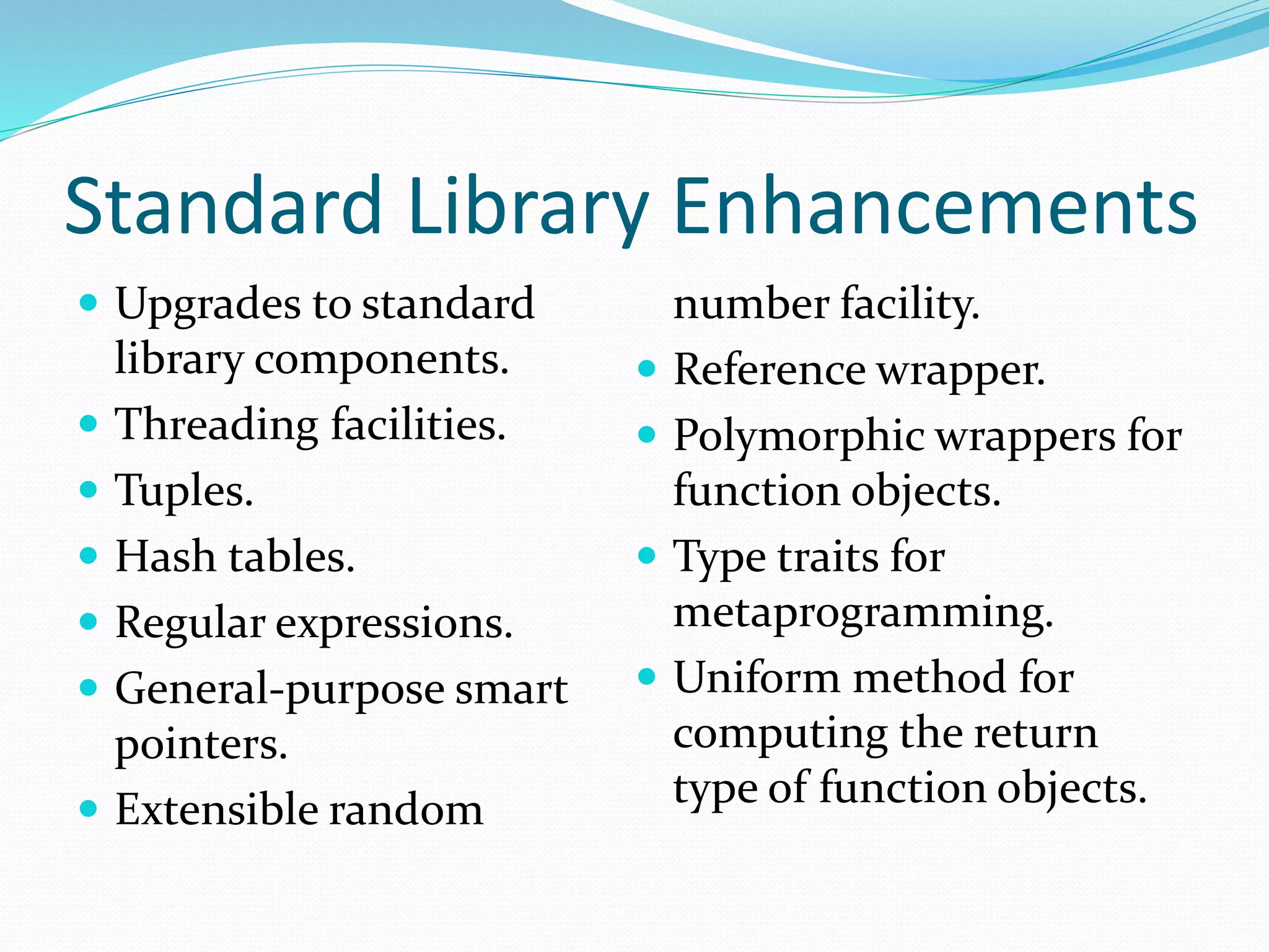 Standard Library Enhancements
 Upgrades to standard
library components.
 Threading facilities.
 Tuples.
 Hash tables.
 Regular expressions.
 General-purpose smart
pointers.
 Extensible random
number facility.
 Reference wrapper.
 Polymorphic wrappers for
function objects.
 Type traits for
metaprogramming.
 Uniform method for
computing the return
type of function objects.
 