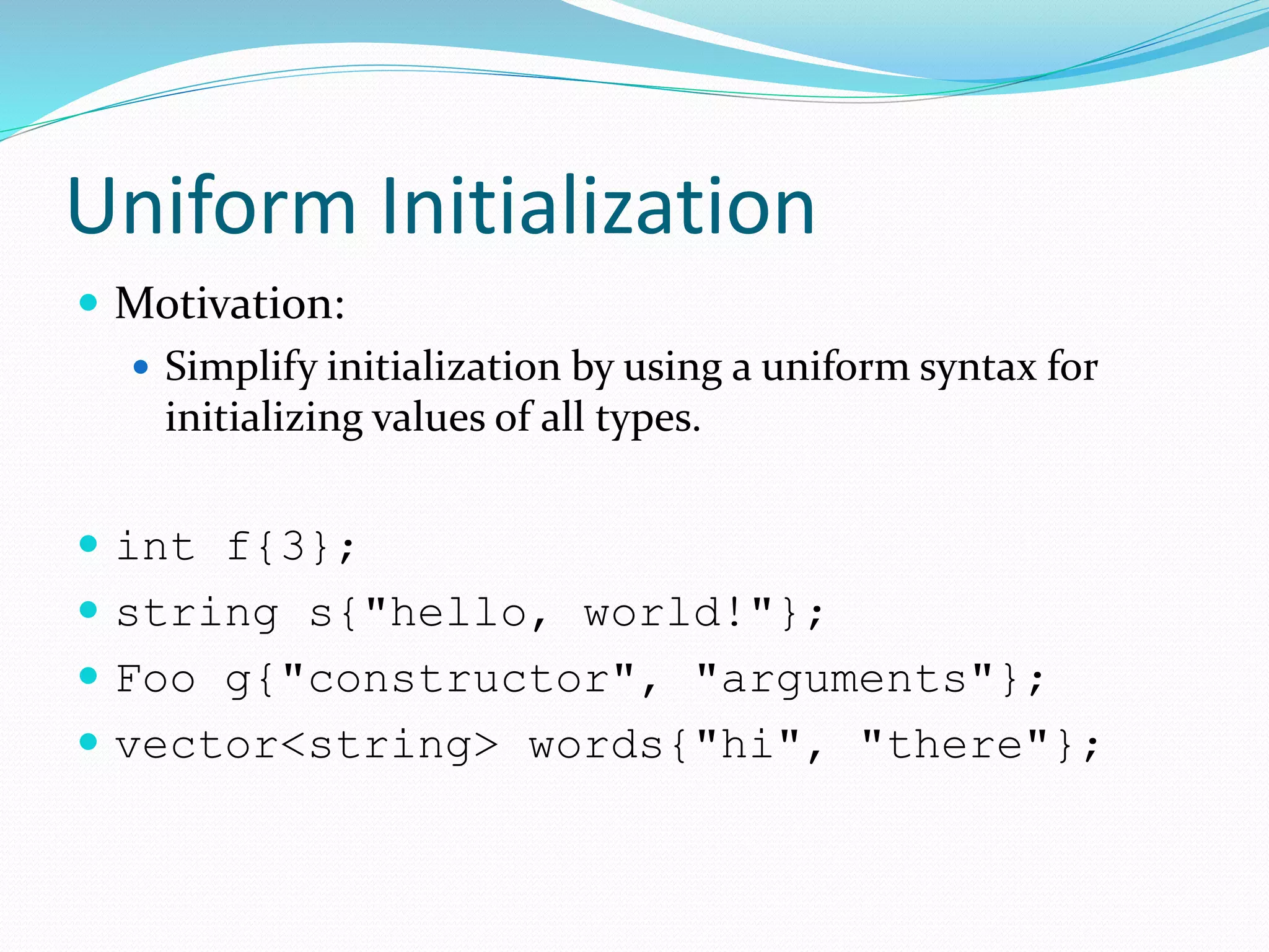 Uniform Initialization
 Motivation:
 Simplify initialization by using a uniform syntax for
initializing values of all types.
 int f{3};
 string s{"hello, world!"};
 Foo g{"constructor", "arguments"};
 vector<string> words{"hi", "there"};
 