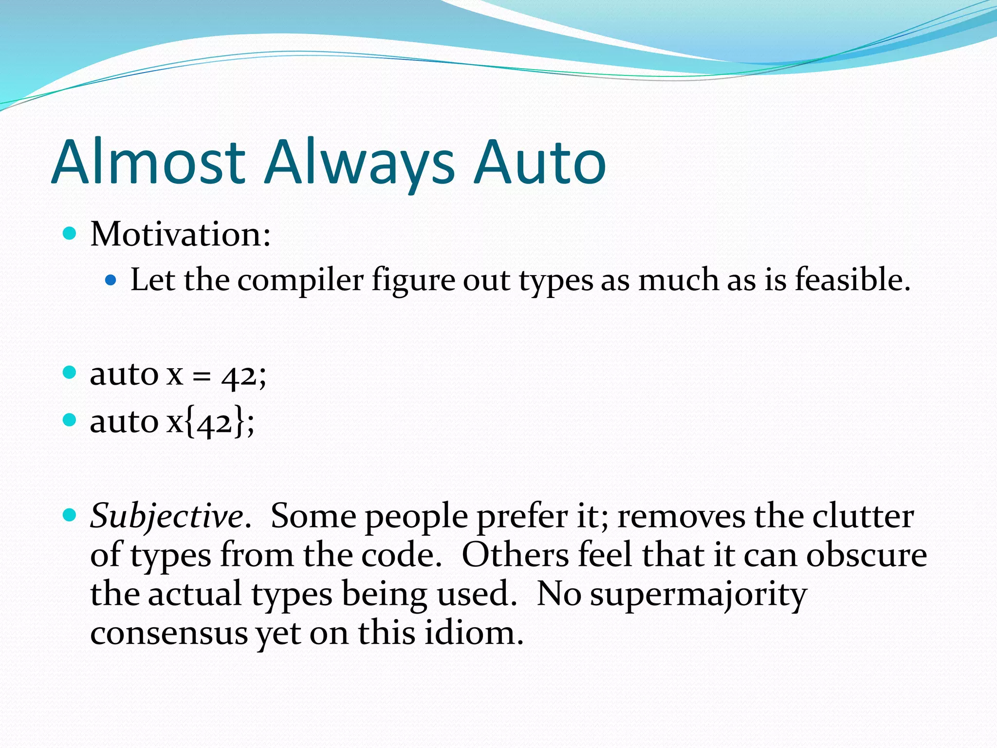 Almost Always Auto
 Motivation:
 Let the compiler figure out types as much as is feasible.
 auto x = 42;
 auto x{42};
 Subjective. Some people prefer it; removes the clutter
of types from the code. Others feel that it can obscure
the actual types being used. No supermajority
consensus yet on this idiom.
 
