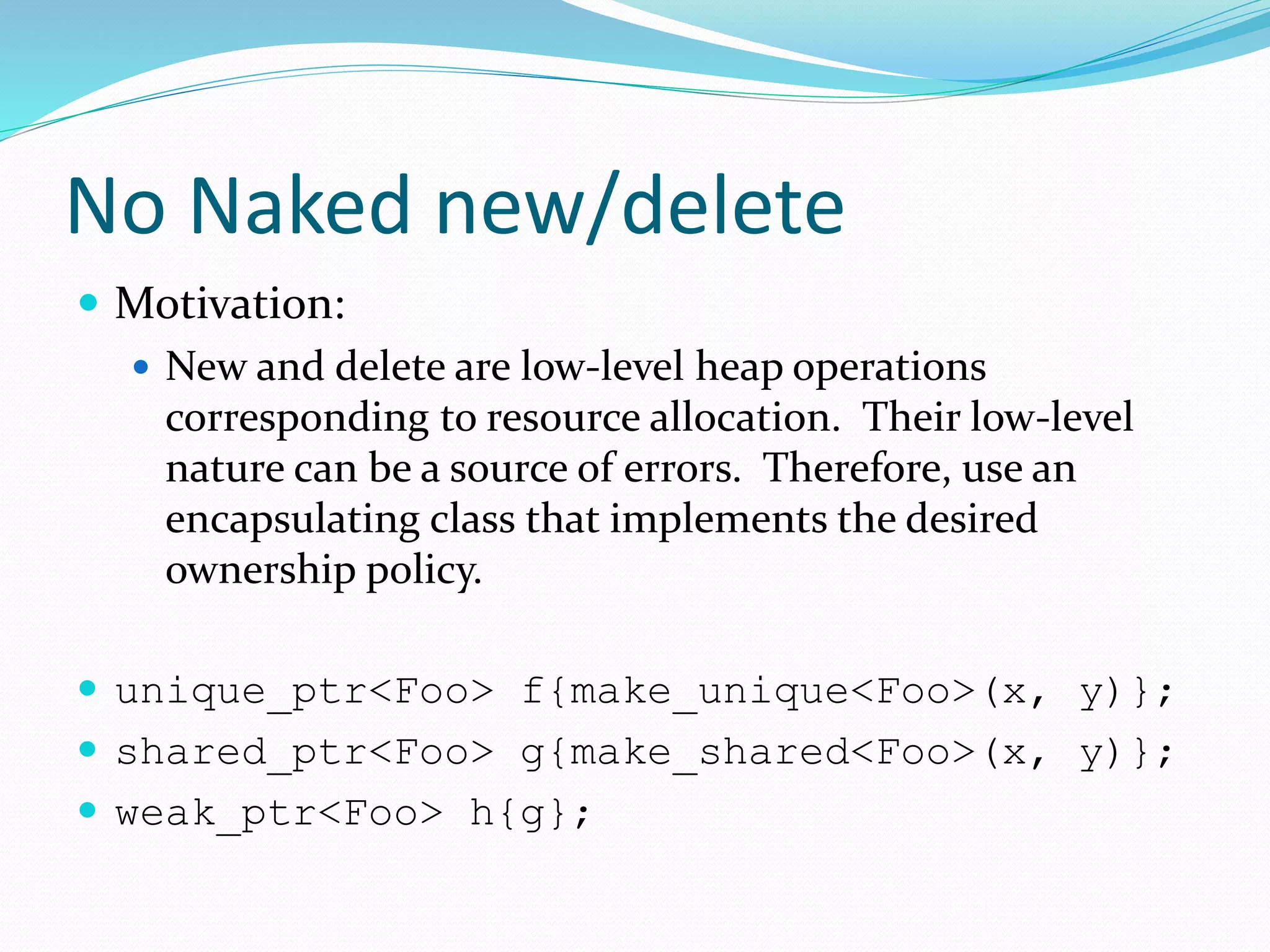 No Naked new/delete
 Motivation:
 New and delete are low-level heap operations
corresponding to resource allocation. Their low-level
nature can be a source of errors. Therefore, use an
encapsulating class that implements the desired
ownership policy.
 unique_ptr<Foo> f{make_unique<Foo>(x, y)};
 shared_ptr<Foo> g{make_shared<Foo>(x, y)};
 weak_ptr<Foo> h{g};
 