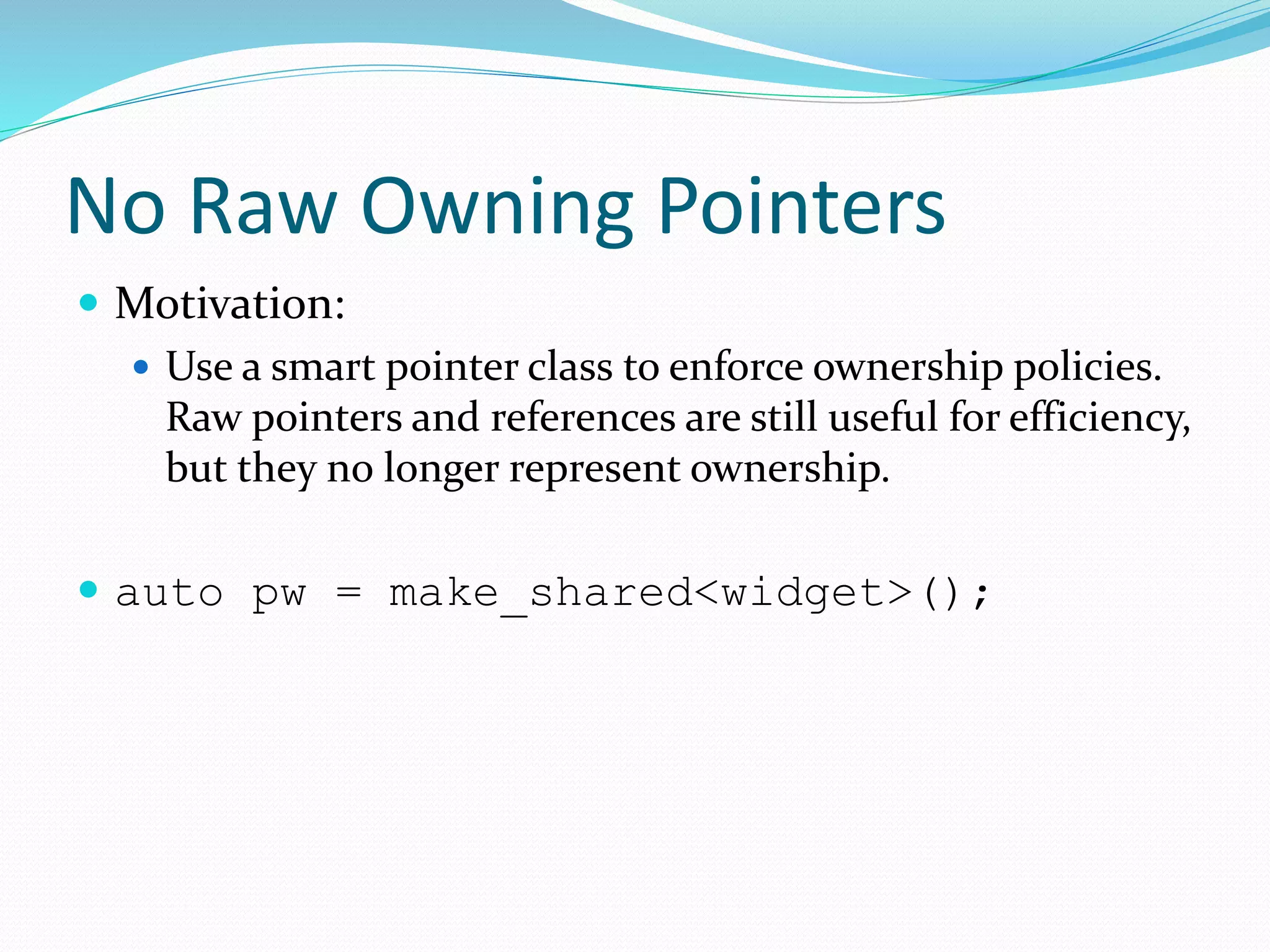 No Raw Owning Pointers
 Motivation:
 Use a smart pointer class to enforce ownership policies.
Raw pointers and references are still useful for efficiency,
but they no longer represent ownership.
 auto pw = make_shared<widget>();
 