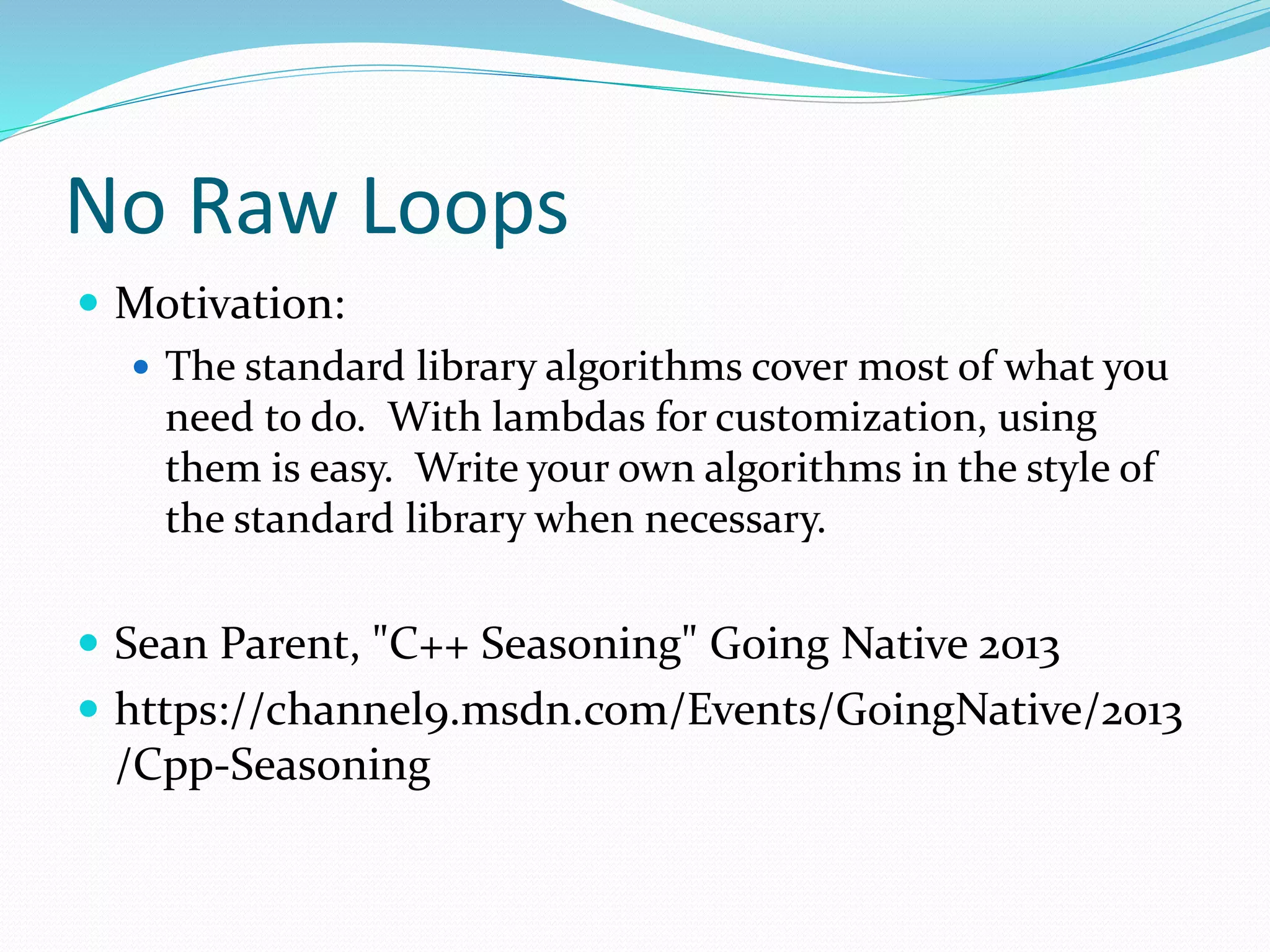 No Raw Loops
 Motivation:
 The standard library algorithms cover most of what you
need to do. With lambdas for customization, using
them is easy. Write your own algorithms in the style of
the standard library when necessary.
 Sean Parent, "C++ Seasoning" Going Native 2013
 https://channel9.msdn.com/Events/GoingNative/2013
/Cpp-Seasoning
 