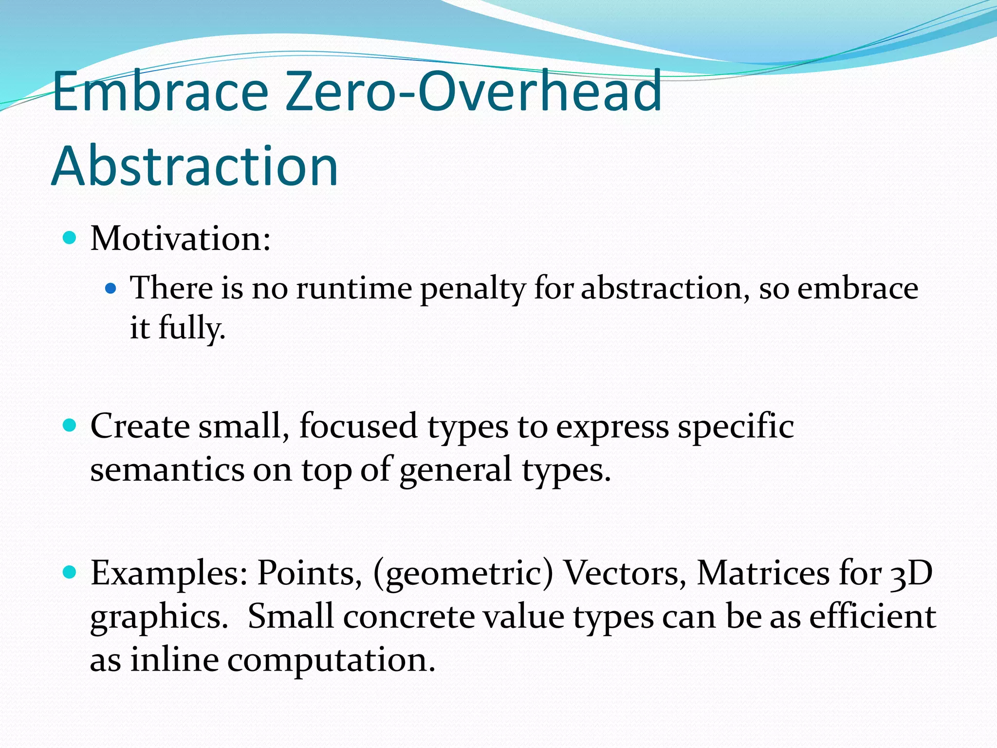Embrace Zero-Overhead
Abstraction
 Motivation:
 There is no runtime penalty for abstraction, so embrace
it fully.
 Create small, focused types to express specific
semantics on top of general types.
 Examples: Points, (geometric) Vectors, Matrices for 3D
graphics. Small concrete value types can be as efficient
as inline computation.
 