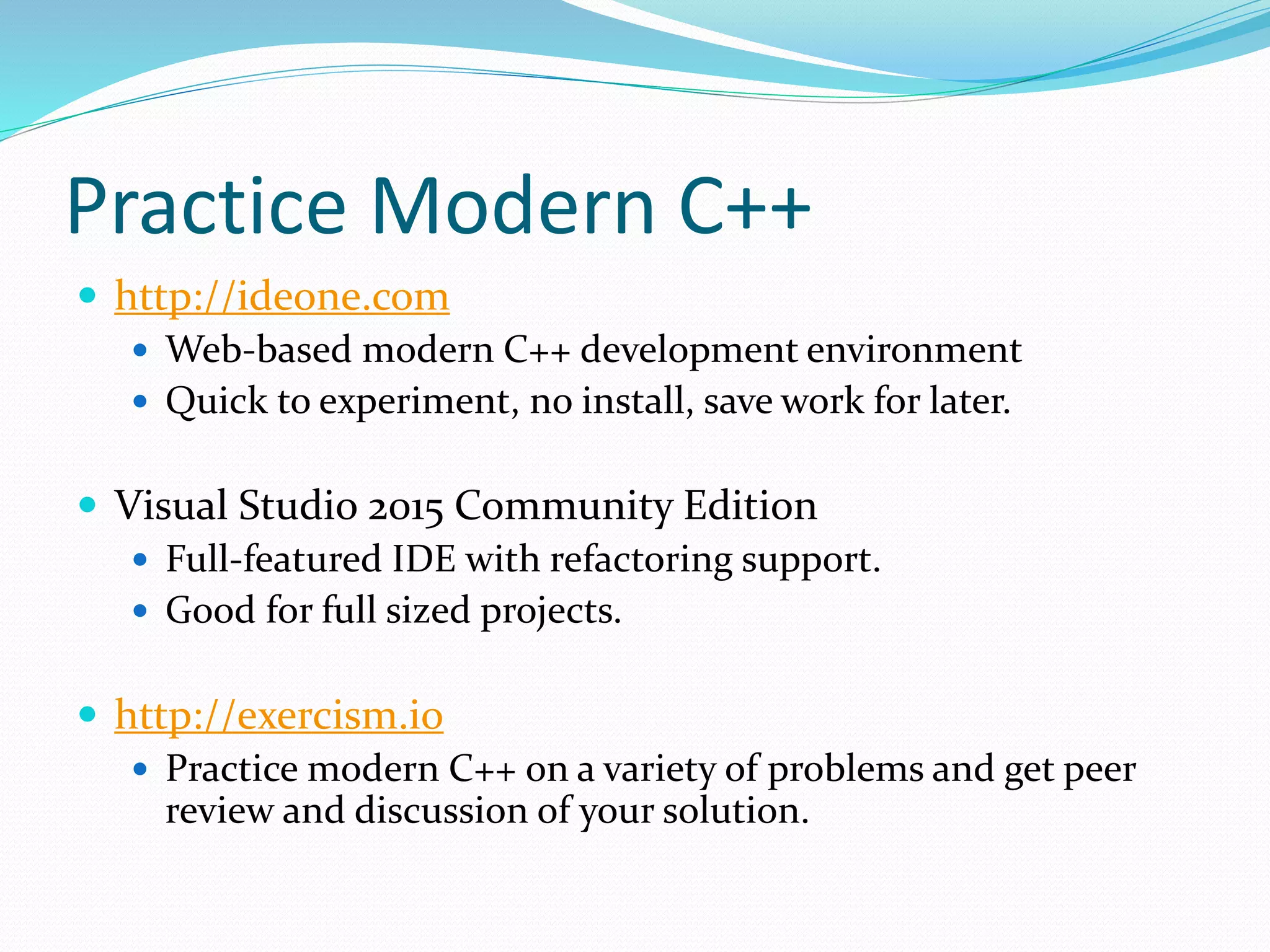 Practice Modern C++
 http://ideone.com
 Web-based modern C++ development environment
 Quick to experiment, no install, save work for later.
 Visual Studio 2015 Community Edition
 Full-featured IDE with refactoring support.
 Good for full sized projects.
 http://exercism.io
 Practice modern C++ on a variety of problems and get peer
review and discussion of your solution.
 