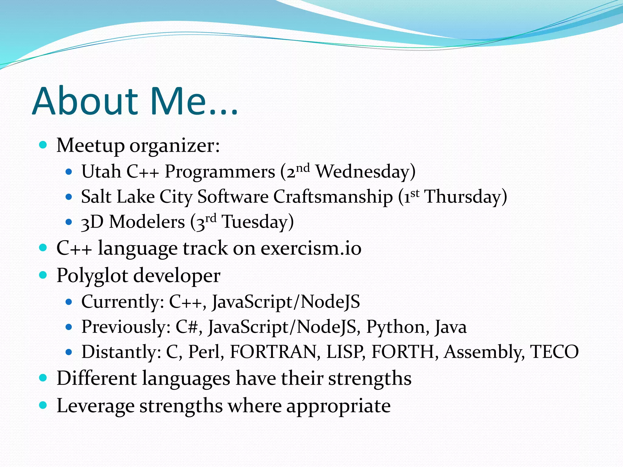 About Me...
 Meetup organizer:
 Utah C++ Programmers (2nd Wednesday)
 Salt Lake City Software Craftsmanship (1st Thursday)
 3D Modelers (3rd Tuesday)
 C++ language track on exercism.io
 Polyglot developer
 Currently: C++, JavaScript/NodeJS
 Previously: C#, JavaScript/NodeJS, Python, Java
 Distantly: C, Perl, FORTRAN, LISP, FORTH, Assembly, TECO
 Different languages have their strengths
 Leverage strengths where appropriate
 