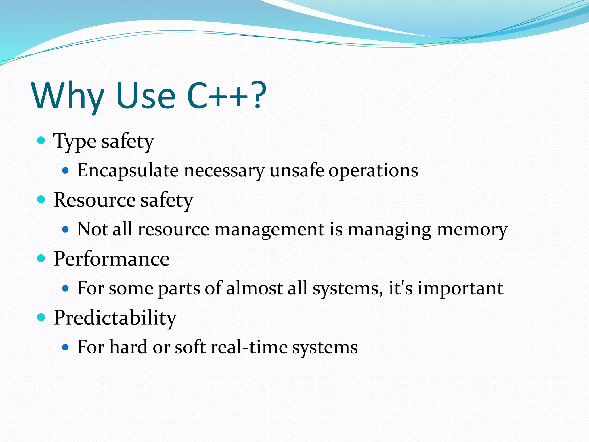 Why Use C++?
 Type safety
 Encapsulate necessary unsafe operations
 Resource safety
 Not all resource management is managing memory
 Performance
 For some parts of almost all systems, it's important
 Predictability
 For hard or soft real-time systems
 